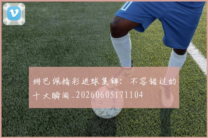 姆巴佩精彩进球集锦:不容错过的十大瞬间_20260605171104