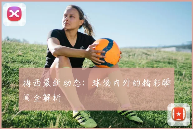 梅西最新动态：球场内外的精彩瞬间全解析