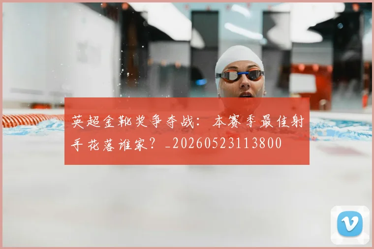 英超金靴奖争夺战：本赛季最佳射手花落谁家？_20260523113800
