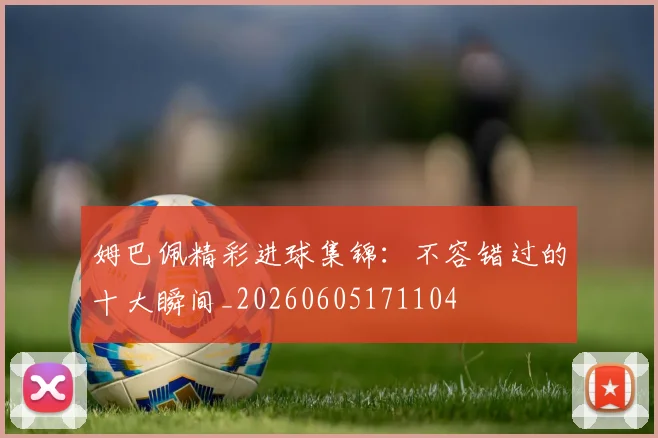 姆巴佩精彩进球集锦：不容错过的十大瞬间_20260605171104